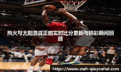 热火与太阳激战正酣实时比分更新与精彩瞬间回顾